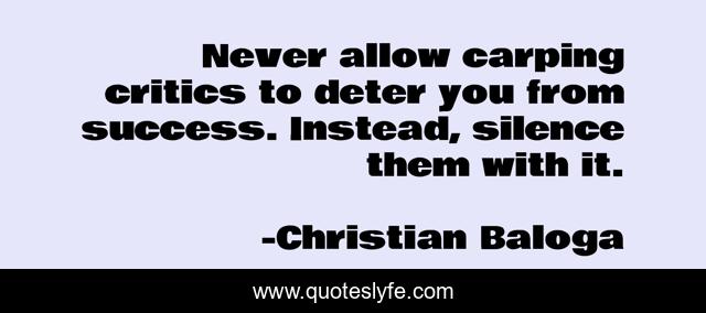 Never allow carping critics to deter you from success. Instead, silence them with it.