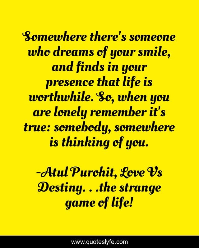 Somewhere there's someone who dreams of your smile, and finds in your presence that life is worthwhile. So, when you are lonely remember it's true: somebody, somewhere is thinking of you.