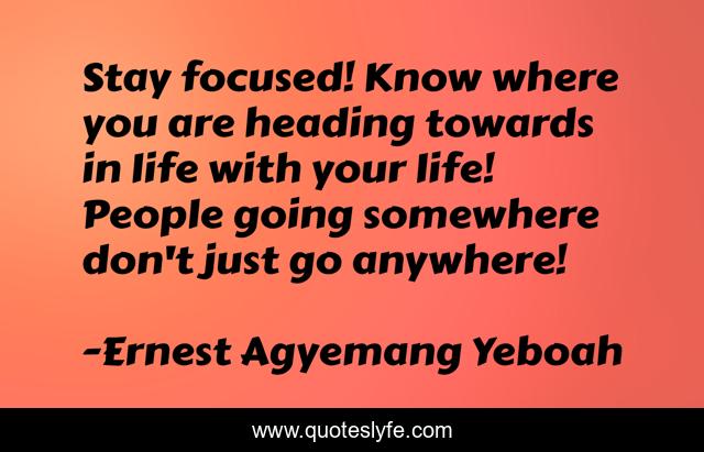 Stay focused! Know where you are heading towards in life with your life! People going somewhere don't just go anywhere!