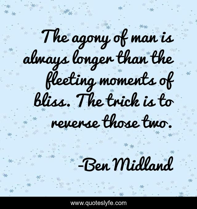 The agony of man is always longer than the fleeting moments of bliss. The trick is to reverse those two.