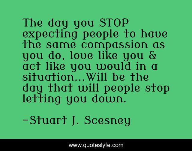 The day you STOP expecting people to have the same compassion as you do, love like you & act like you would in a situation...Will be the day that will people stop letting you down.