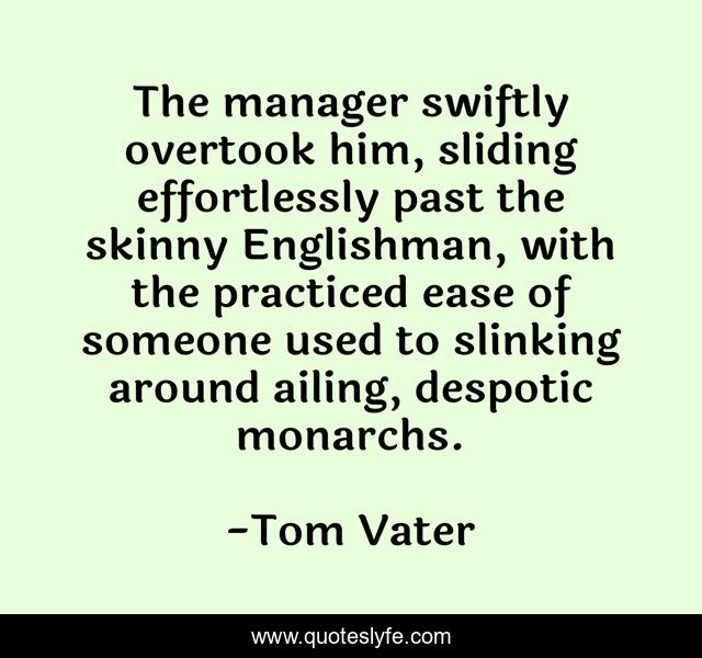 The manager swiftly overtook him, sliding effortlessly past the skinny Englishman, with the practiced ease of someone used to slinking around ailing, despotic monarchs.