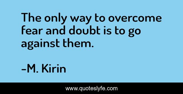 The only way to overcome fear and doubt is to go against them.