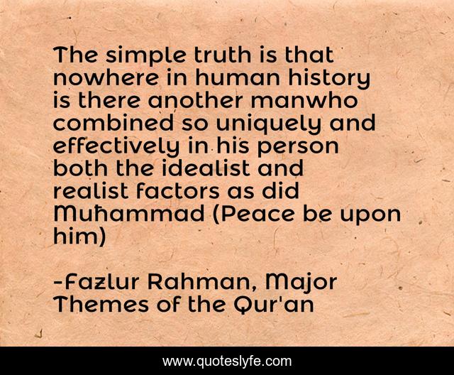 The simple truth is that nowhere in human history is there another manwho combined so uniquely and effectively in his person both the idealist and realist factors as did Muħammad (Peace be upon him)