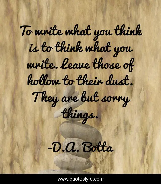 To write what you think is to think what you write. Leave those of hollow to their dust. They are but sorry things.