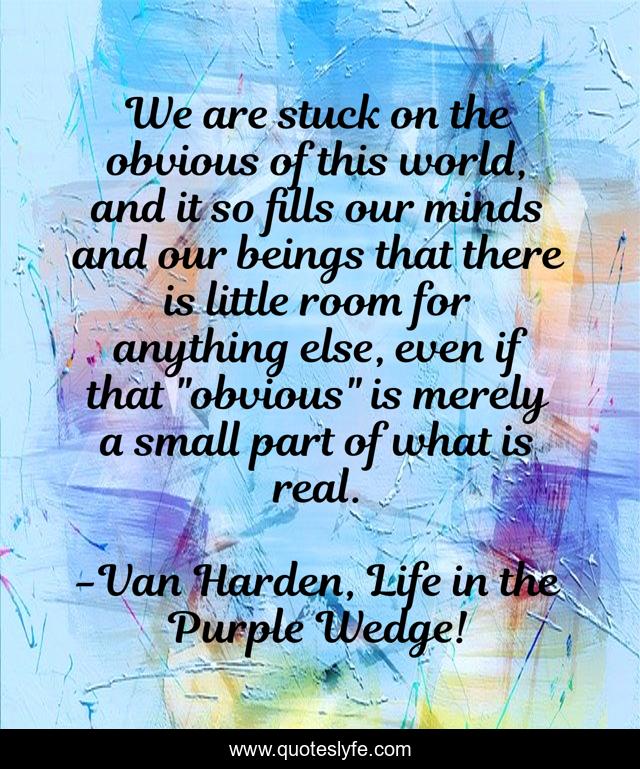 We are stuck on the obvious of this world, and it so fills our minds and our beings that there is little room for anything else, even if that 