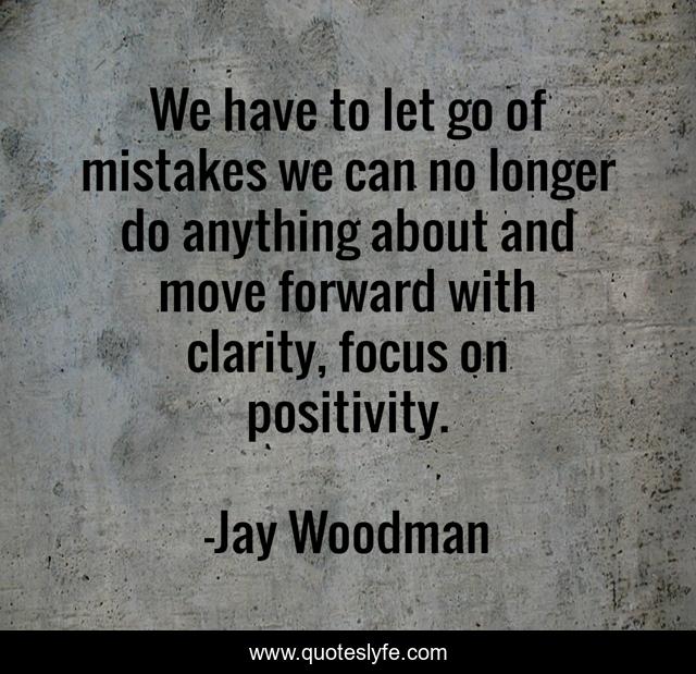 We have to let go of mistakes we can no longer do anything about and move forward with clarity, focus on positivity.