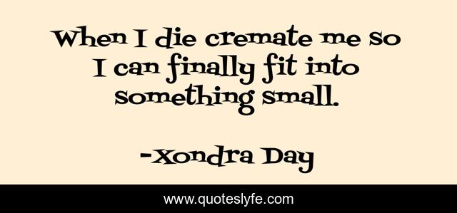 When I die cremate me so I can finally fit into something small.