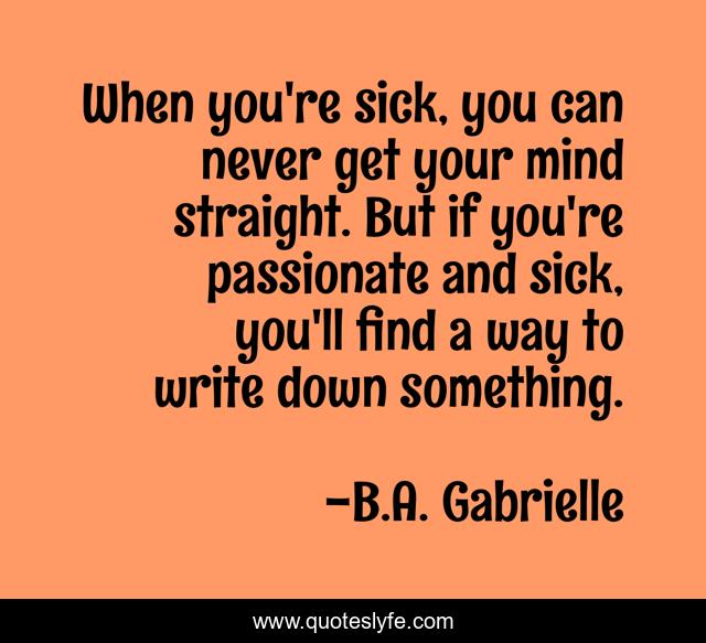 When you're sick, you can never get your mind straight. But if you're passionate and sick, you'll find a way to write down something.