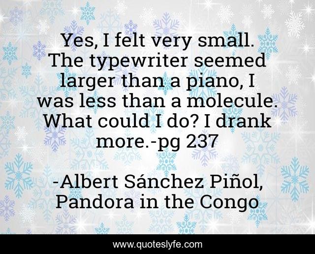 Yes, I felt very small. The typewriter seemed larger than a piano, I was less than a molecule. What could I do? I drank more.-pg 237