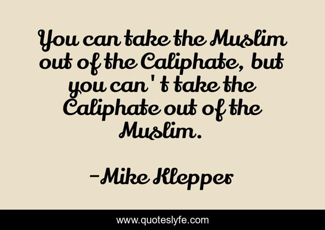 You can take the Muslim out of the Caliphate, but you can't take the Caliphate out of the Muslim.