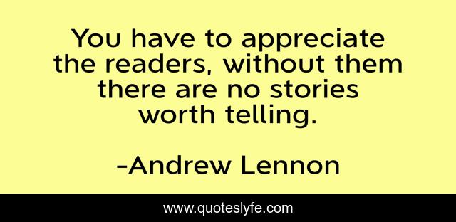 You have to appreciate the readers, without them there are no stories worth telling.