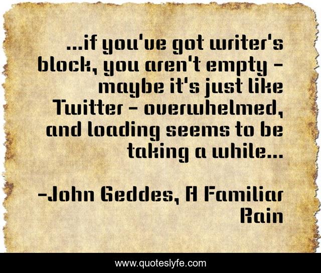 ...if you've got writer's block, you aren't empty - maybe it's just like Twitter - overwhelmed, and loading seems to be taking a while...
