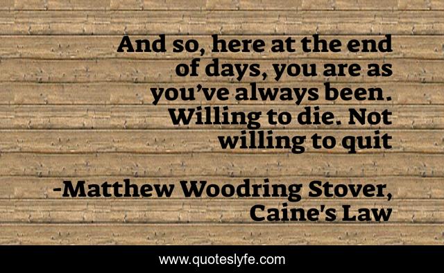 And so, here at the end of days, you are as you’ve always been. Willing to die. Not willing to quit