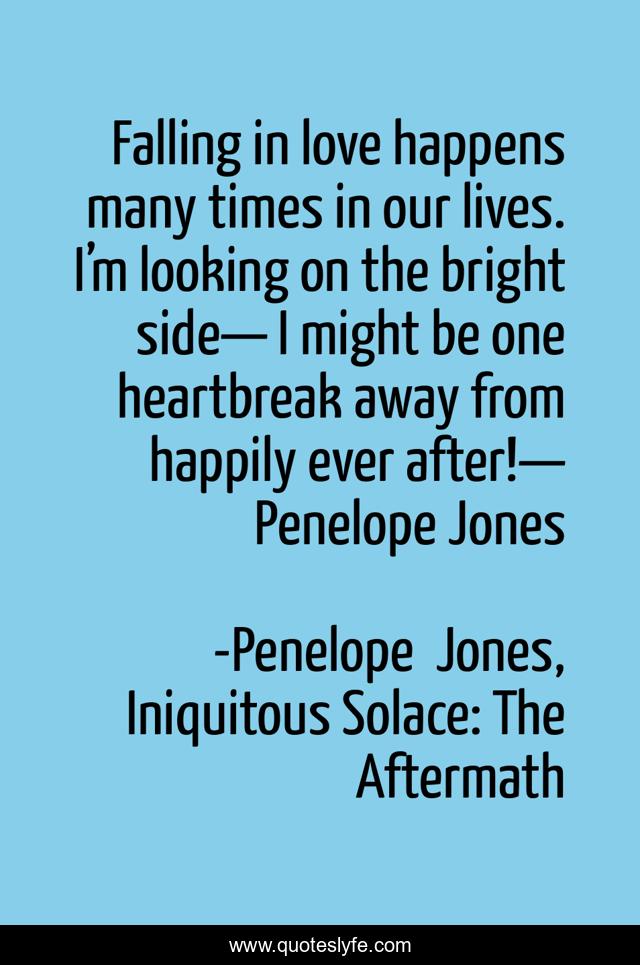 Falling in love happens many times in our lives. I’m looking on the bright side— I might be one heartbreak away from happily ever after!— Penelope Jones