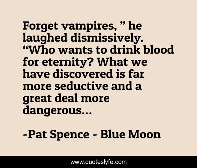 Forget vampires, ” he laughed dismissively. “Who wants to drink blood for eternity? What we have discovered is far more seductive and a great deal more dangerous…