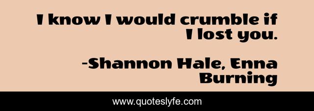 I know I would crumble if I lost you.