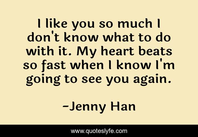 I like you so much I don't know what to do with it. My heart beats so fast when I know I'm going to see you again.