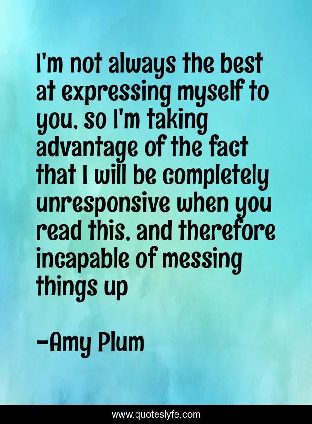 I'm not always the best at expressing myself to you, so I'm taking advantage of the fact that I will be completely unresponsive when you read this, and therefore incapable of messing things up