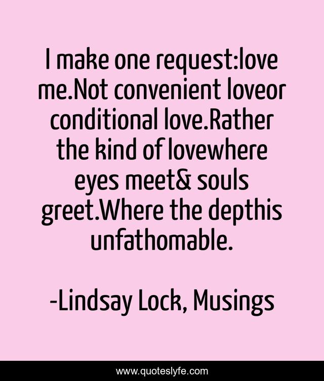 I make one request:love me.Not convenient loveor conditional love.Rather the kind of lovewhere eyes meet& souls greet.Where the depthis unfathomable.