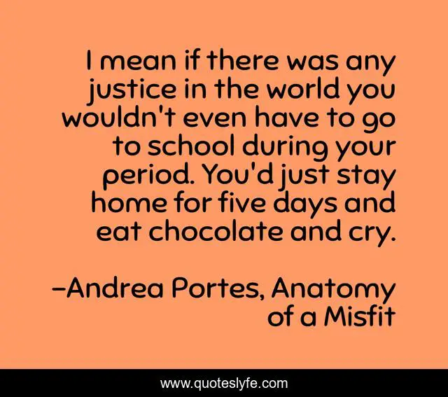 I mean if there was any justice in the world you wouldn't even have to go to school during your period. You'd just stay home for five days and eat chocolate and cry.