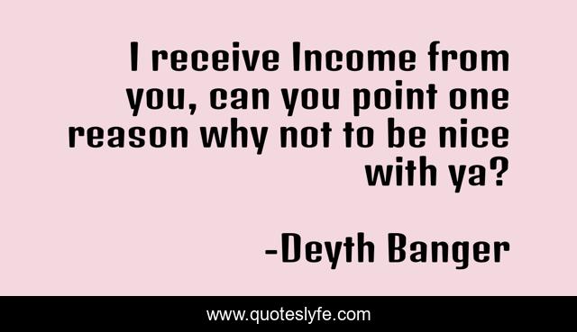 I receive Income from you, can you point one reason why not to be nice with ya?