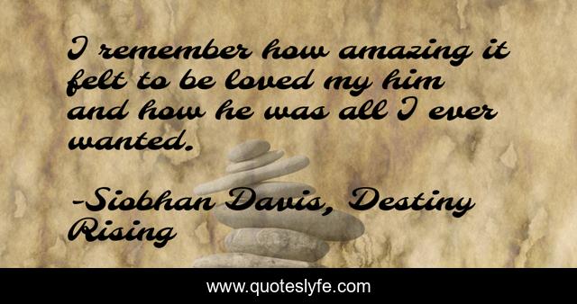 I remember how amazing it felt to be loved my him and how he was all I ever wanted.