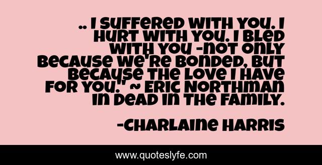 .. I suffered with you. I hurt with you. I bled with you -not only because we're bonded, but because the love I have for you.