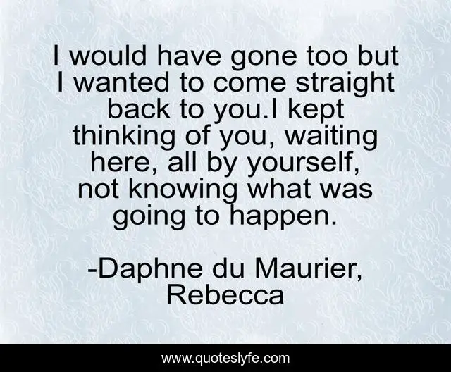 I would have gone too but I wanted to come straight back to you.I kept thinking of you, waiting here, all by yourself, not knowing what was going to happen.