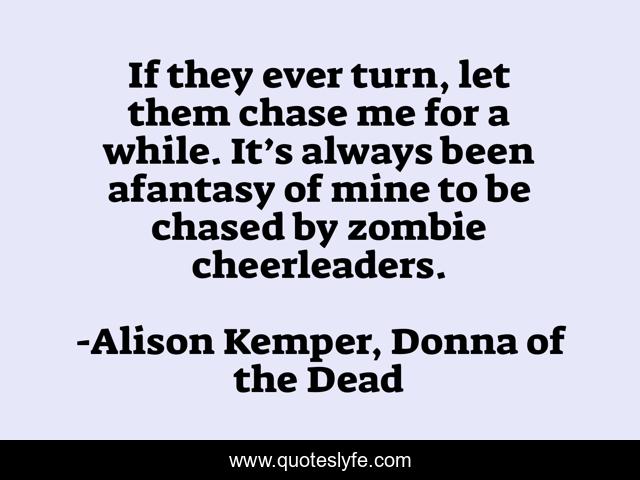 If they ever turn, let them chase me for a while. It’s always been afantasy of mine to be chased by zombie cheerleaders.
