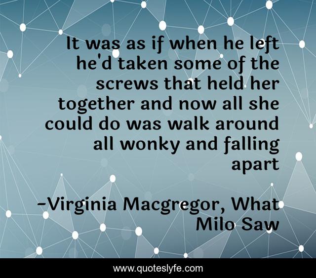 It was as if when he left he'd taken some of the screws that held her together and now all she could do was walk around all wonky and falling apart