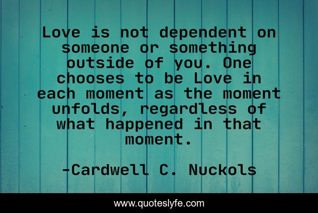 Love is not dependent on someone or something outside of you. One chooses to be Love in each moment as the moment unfolds, regardless of what happened in that moment.