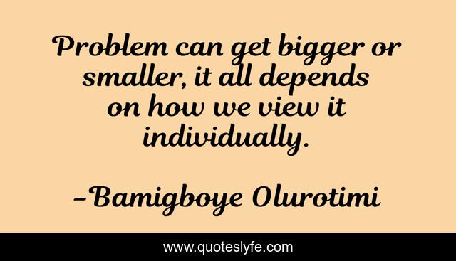 Problem can get bigger or smaller, it all depends on how we view it individually.