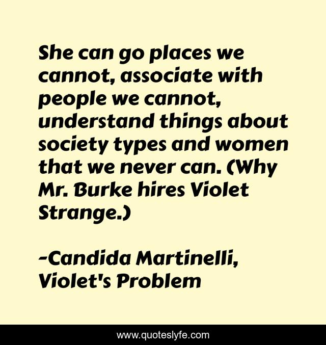 She can go places we cannot, associate with people we cannot, understand things about society types and women that we never can. (Why Mr. Burke hires Violet Strange.)