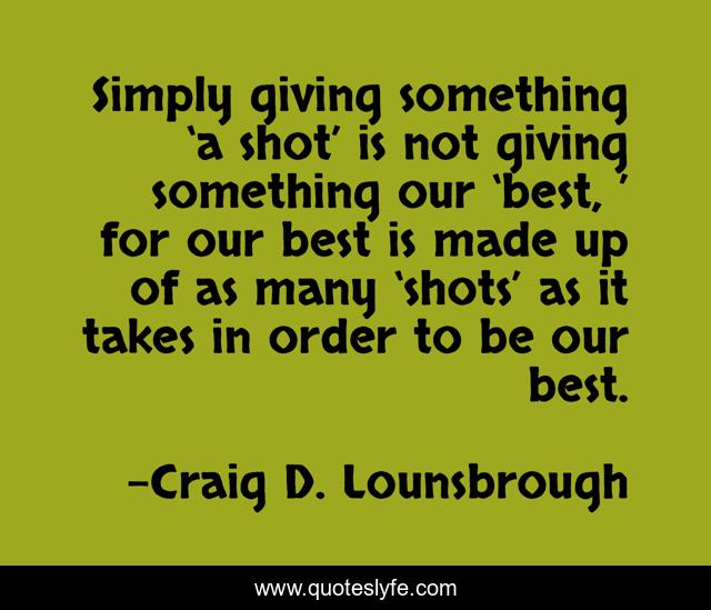 Simply giving something ‘a shot’ is not giving something our ‘best, ’ for our best is made up of as many ‘shots’ as it takes in order to be our best.