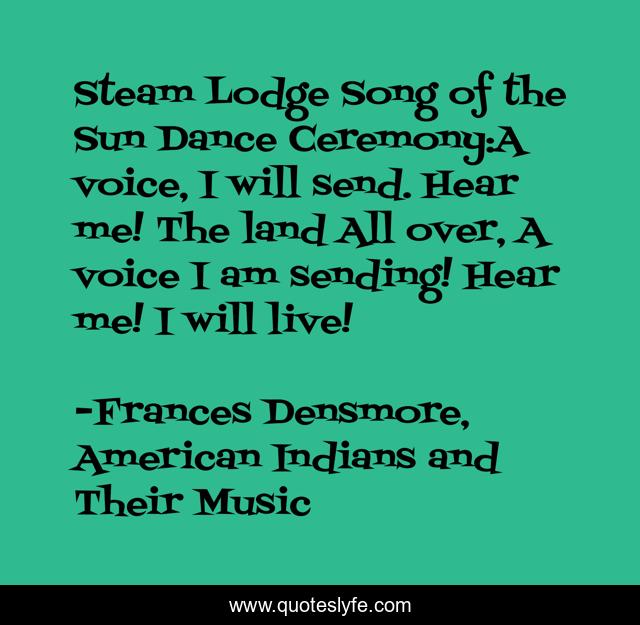 Steam Lodge Song of the Sun Dance Ceremony:A voice, I will send. Hear me! The land All over, A voice I am sending! Hear me! I will live!