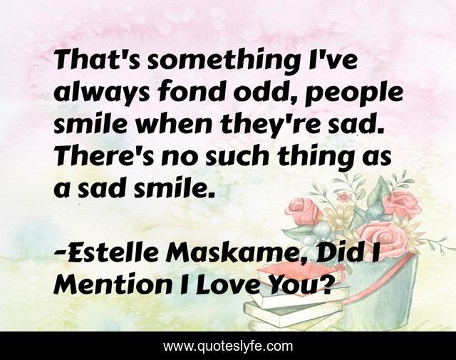 That's something I've always fond odd, people smile when they're sad. There's no such thing as a sad smile.