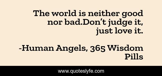 The world is neither good nor bad.Don’t judge it, just love it.