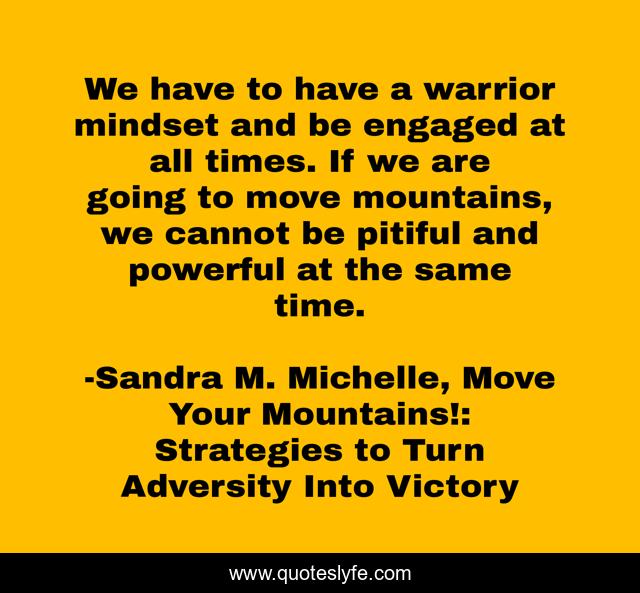 We have to have a warrior mindset and be engaged at all times. If we are going to move mountains, we cannot be pitiful and powerful at the same time.