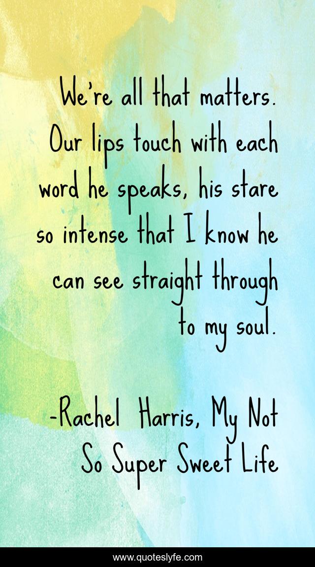 We're all that matters. Our lips touch with each word he speaks, his stare so intense that I know he can see straight through to my soul.