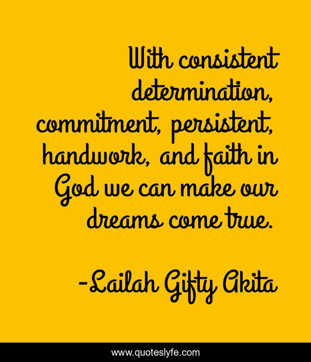 With consistent determination, commitment, persistent, handwork, and faith in God we can make our dreams come true.