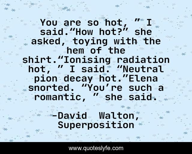 You are so hot, ” I said.“How hot?” she asked, toying with the hem of the shirt.“Ionising radiation hot, ” I said. “Neutral pion decay hot.”Elena snorted. “You’re such a romantic, ” she said.