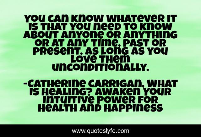 You can know whatever it is that you need to know about anyone or anything or at any time, past or present, as long as you love them unconditionally.