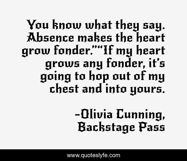 You know what they say. Absence makes the heart grow fonder.”“If my heart grows any fonder, it’s going to hop out of my chest and into yours.