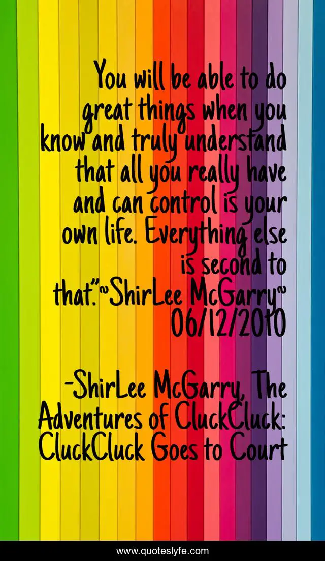 You will be able to do great things when you know and truly understand that all you really have and can control is your own life. Everything else is second to that.”~ShirLee McGarry~ 06/12/2010
