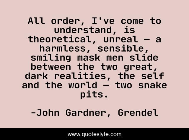 All order, I've come to understand, is theoretical, unreal — a harmless, sensible, smiling mask men slide between the two great, dark realities, the self and the world — two snake pits.