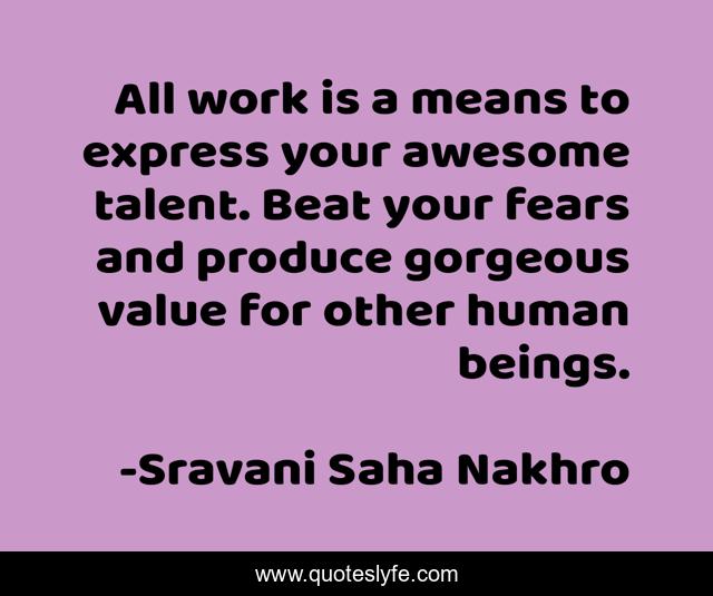 All work is a means to express your awesome talent. Beat your fears and produce gorgeous value for other human beings.