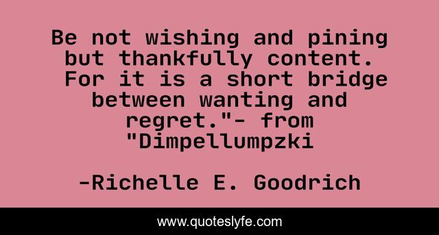 Be not wishing and pining but thankfully content.  For it is a short bridge between wanting and regret.