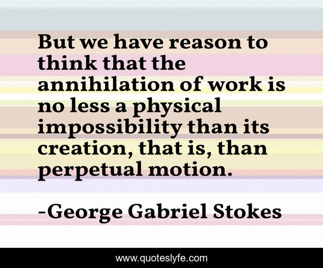 But we have reason to think that the annihilation of work is no less a physical impossibility than its creation, that is, than perpetual motion.
