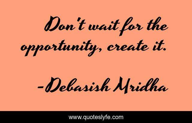 Don't wait for the opportunity, create it.